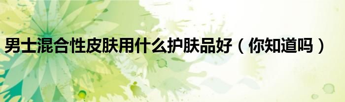 男士混合性皮肤用什么护肤品好(你知道吗)