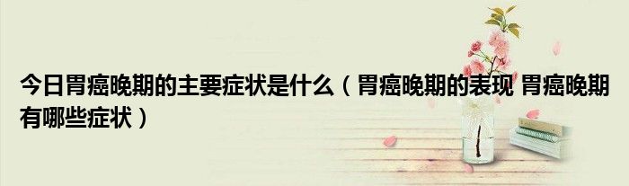 今日胃癌晚期的主要症状是什么(胃癌晚期的表现 胃癌晚期有哪些症状)