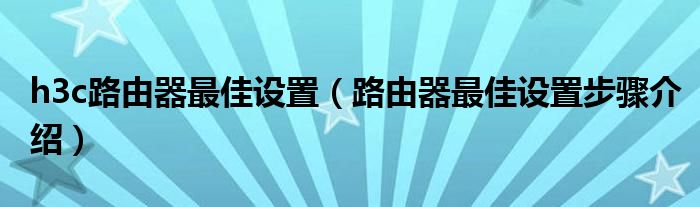 h3c路由器最佳设置(路由器最佳设置步骤介绍)