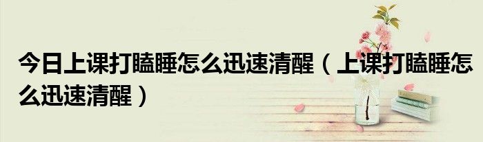 今日上课打瞌睡怎么迅速清醒(上课打瞌睡怎么迅速清醒)