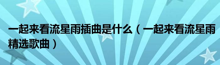 一起来看流星雨插曲是什么(一起来看流星雨精选歌曲)