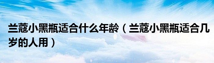兰蔻小黑瓶适合什么年龄(兰蔻小黑瓶适合几岁的人用)