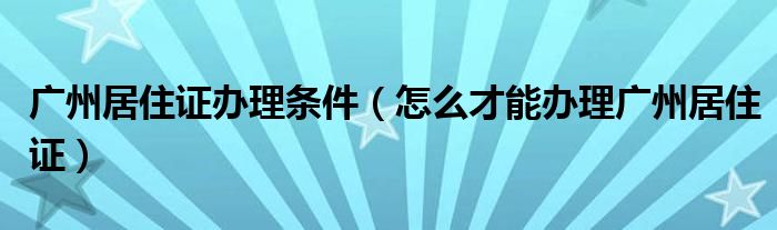 广州居住证办理条件(怎么才能办理广州居住证)