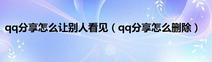 qq分享怎么让别人看见(qq分享怎么删除)