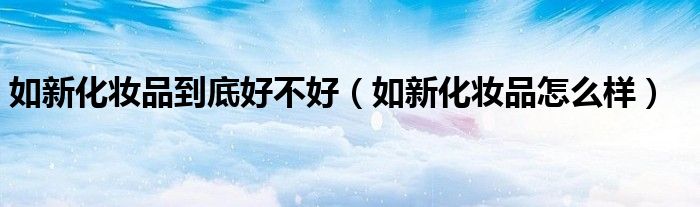 如新化妆品到底好不好(如新化妆品怎么样)