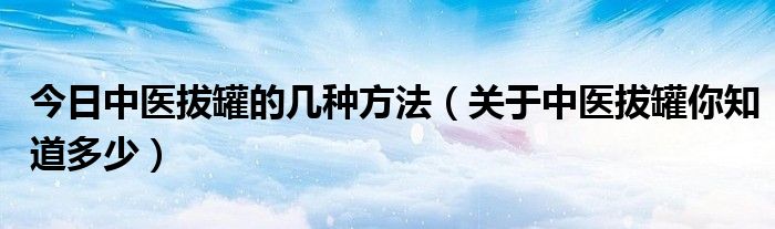 今日中医拔罐的几种方法(关于中医拔罐你知道多少)