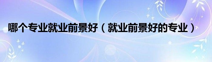 哪个专业就业前景好(就业前景好的专业)