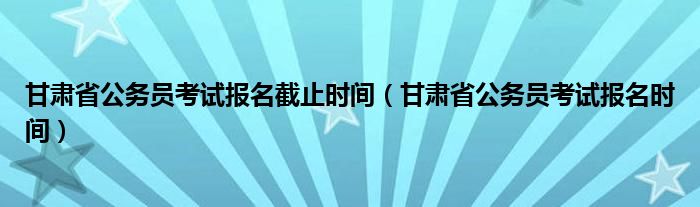 甘肃省公务员考试报名截止时间（甘肃省公务员考试报名时间）