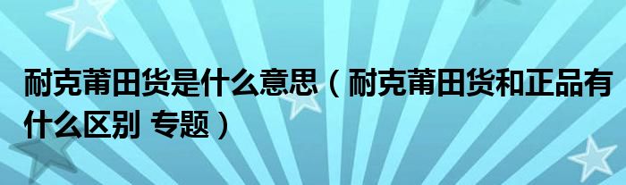 耐克莆田货是什么意思(耐克莆田货和正品有什么区别 专题)