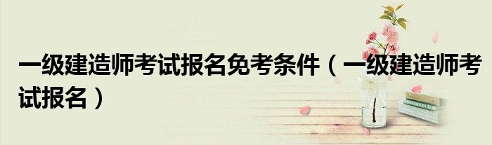一级建造师考试报名免考条件(一级建造师考试报名)