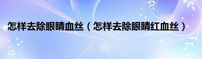 怎样去除眼睛血丝（怎样去除眼睛红血丝）