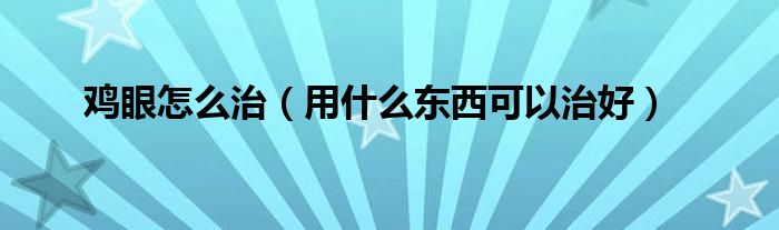 鸡眼怎么治(用什么东西可以治好)