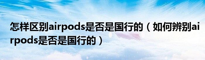 怎样区别airpods是否是国行的(如何辨别airpods是否是国行的)
