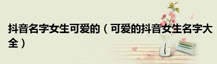 抖音名字女生可爱的(可爱的抖音女生名字大全)