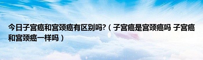 今日子宫癌和宫颈癌有区别吗?(子宫癌是宫颈癌吗 子宫癌和宫颈癌一样吗)