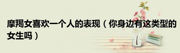摩羯女喜欢一个人的表现(你身边有这类型的女生吗)