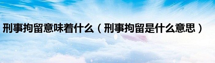 刑事拘留意味着什么(刑事拘留是什么意思)