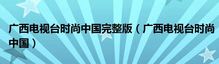 广西电视台时尚中国完整版(广西电视台时尚中国)