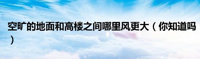 空旷的地面和高楼之间哪里风更大(你知道吗)