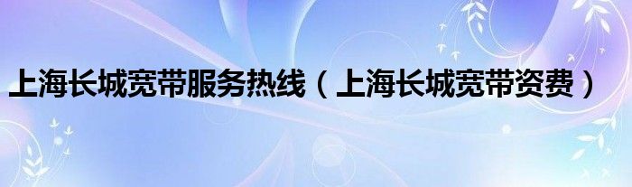 上海长城宽带服务热线(上海长城宽带资费)