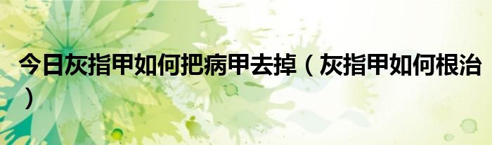 今日灰指甲如何把病甲去掉(灰指甲如何根治)