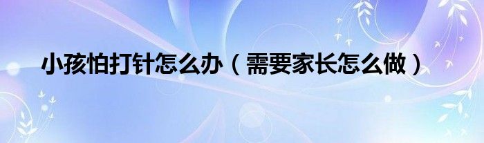 小孩怕打针怎么办(需要家长怎么做)