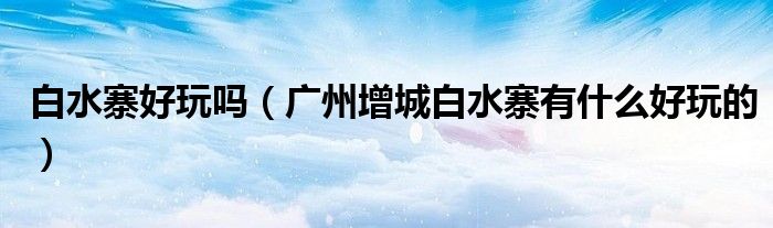 白水寨好玩吗(广州增城白水寨有什么好玩的)