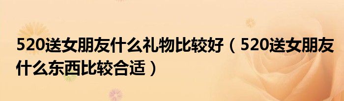 520送女朋友什么礼物比较好(520送女朋友什么东西比较合适)