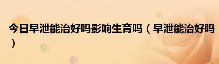 今日早泄能治好吗影响生育吗（早泄能治好吗）