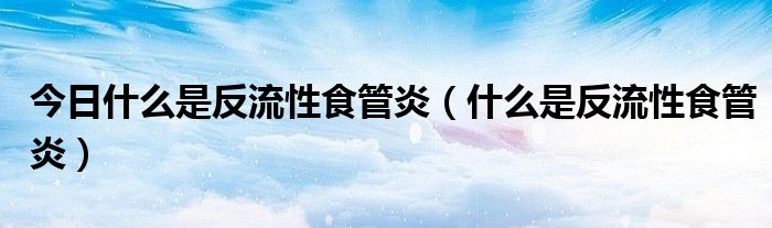 今日什么是反流性食管炎（什么是反流性食管炎）