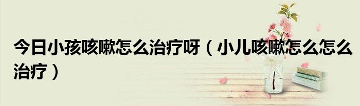 今日小孩咳嗽怎么治疗呀(小儿咳嗽怎么怎么治疗)