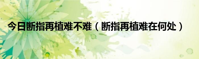 今日断指再植难不难（断指再植难在何处）