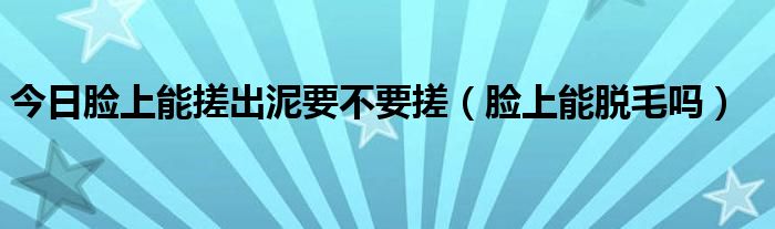 今日脸上能搓出泥要不要搓(脸上能脱毛吗)