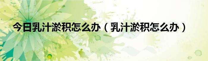 今日乳汁淤积怎么办(乳汁淤积怎么办)