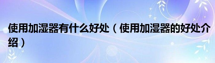 使用加湿器有什么好处(使用加湿器的好处介绍)