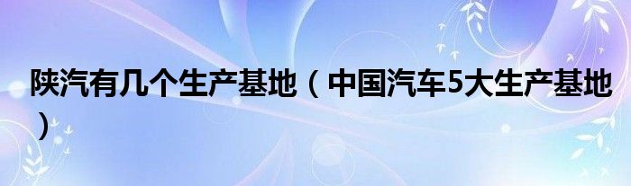陕汽有几个生产基地(中国汽车5大生产基地)