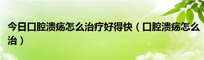 今日口腔溃疡怎么治疗好得快(口腔溃疡怎么治)