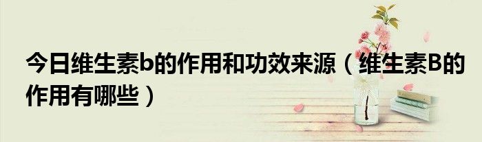 今日维生素b的作用和功效来源(维生素B的作用有哪些)