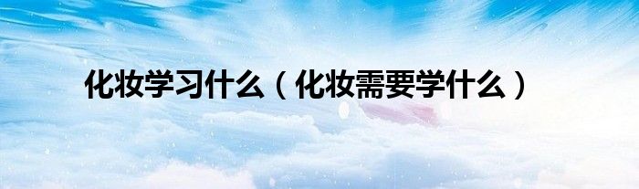 化妆学习什么(化妆需要学什么)