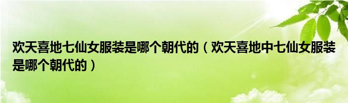 欢天喜地七仙女服装是哪个朝代的(欢天喜地中七仙女服装是哪个朝代的)
