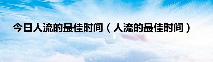 今日人流的最佳时间（人流的最佳时间）