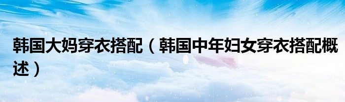 韩国大妈穿衣搭配(韩国中年妇女穿衣搭配概述)