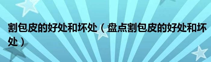 割包皮的好处和坏处(盘点割包皮的好处和坏处)