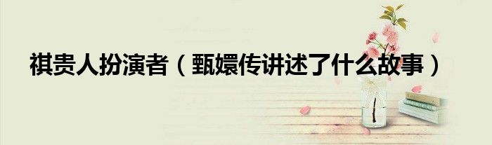 祺贵人扮演者(甄嬛传讲述了什么故事)