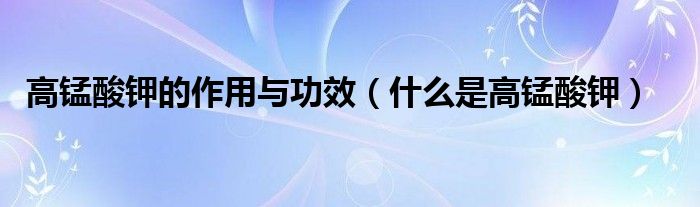 高锰酸钾的作用与功效(什么是高锰酸钾)