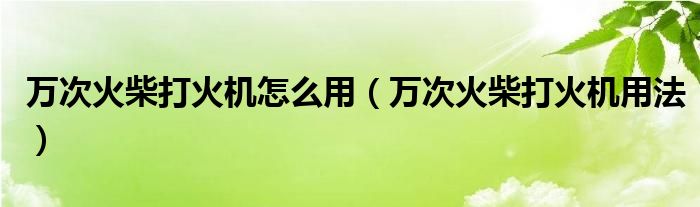 万次火柴打火机怎么用(万次火柴打火机用法)