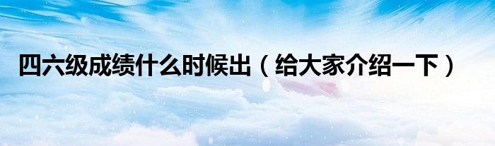 四六级成绩什么时候出(给大家介绍一下)