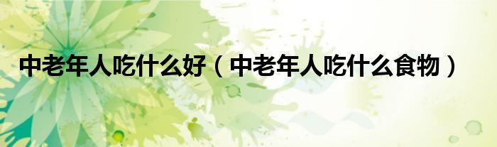 中老年人吃什么好(中老年人吃什么食物)
