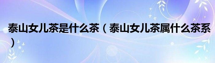 泰山女儿茶是什么茶(泰山女儿茶属什么茶系)