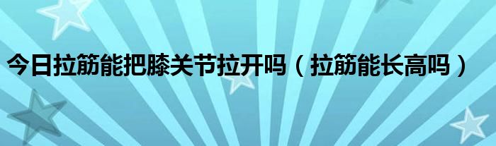 今日拉筋能把膝关节拉开吗(拉筋能长高吗)